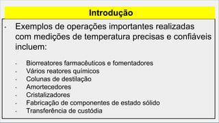 • Exemplos de operações importantes realizadas
com medições de temperatura precisas e confiáveis
incluem:
• Biorreatores farmacêuticos e fomentadores
• Vários reatores químicos
• Colunas de destilação
• Amortecedores
• Cristalizadores
• Fabricação de componentes de estado sólido
• Transferência de custódia
Introdução
 