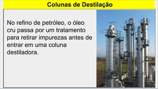 Colunas de Destilação
No refino de petróleo, o óleo
cru passa por um tratamento
para retirar impurezas antes de
entrar em uma coluna
destiladora.
 