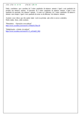✓16 - ✓16 = 4 – 4 = 0 ✓16-16 = ✓0 = 0
Então, concluímos que o produto de 2 raízes quadradas de números naturais é igual a raiz quadrada do
produto dos números naturais. O quociente de 2 raízes quadradas de números naturais é igual à raiz
quadrada do quociente dos números naturais. A soma ou a diferença de 2 raízes quadradas de números
naturais nem sempre é igual à raiz quadrada da soma ou da diferença dos números naturais.
Assistam esses vídeos que irão ajudar muito vocês na próxima aula sobre os novos conteúdos.
Darão muitas dicas, então assistam.
"Matemática – Operações com radicais”
https://www.youtube.com/watch?v=FMdaNs7Bm-M
"Multiplicação e divisão de radicais”
https://www.youtube.com/watch?v=5_m5JmQ5_MQ
 