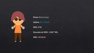 Salário: R$ 1100,00
INSS : 8 %
Nome: Boris Casoy
Desconto do INSS : 1100 * 8%
INSS : R$ 88,00