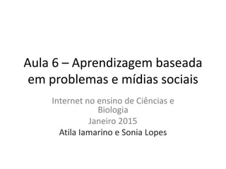 Aula 6 – Aprendizagem baseada
em problemas e mídias sociais
Internet no ensino de Ciências e
Biologia
Janeiro 2015
Atila Iamarino e Sonia Lopes
 