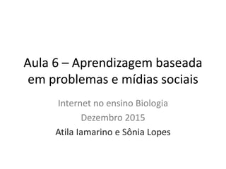 Aula 6 – Aprendizagem baseada
em problemas e mídias sociais
Internet no ensino Biologia
Dezembro 2015
Atila Iamarino e Sônia Lopes
 