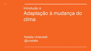 Introdução à
Adaptação à mudança do
clima
Natalie Unterstell
@unatalie
 