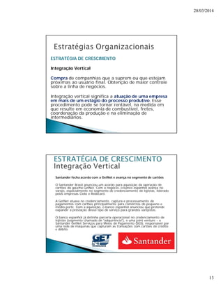 28/03/2014 
13 
ESTRATÉGIA DE CRESCIMENTO 
Integração Vertical 
Compra de companhias que a suprem ou que estejam 
próximas ao usuário final. Obtenção de maior controle 
sobre a linha de negócios. 
Integração vertical significa a atuação de uma empresa 
em mais de um estágio do processo produtivo. Esse 
procedimento pode se tornar rentável, na medida em 
que resulte em economia de combustível, fretes, 
coordenação da produção e na eliminação de 
intermediários. 
Santander fecha acordo com a GetNet e avança no segmento de cartões 
O Santander Brasil anunciou um acordo para aquisição da operação de 
cartões da gaúcha GetNet. Com o negócio, o banco espanhol avança no 
varejo, especialmente no segmento de credenciamento de lojistas, liderado 
pelas empresas Cielo e Redecard. 
A GetNet atuava no credenciamento, captura e processamento de 
pagamentos com cartões principalmente para comércios de pequeno e 
médio porte. Com a aquisição, o banco espanhol anunciou que pretende 
expandir a prestação desse tipo de serviço para grandes varejistas. 
O banco espanhol já detinha parceria operacional no credenciamento de 
lojistas (segmento chamado de "adquirência"), e uma joint venture - a 
Santander GetNet Serviços para Meios de Pagamento (SGS), responsável por 
uma rede de máquinas que capturam as transações com cartões de crédito 
e débito. 
 