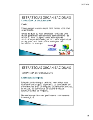 28/03/2014 
16 
ESTRATÉGIA DE CRESCIMENTO 
Fusão 
Empresa que se une a outra para formar uma nova 
organização. 
União de duas ou mais empresas formando uma 
maior geralmente sob controle administrativo da 
maior ou mais próspera delas. Esse tipo de 
associação permite reduções de custos. A principal 
razão para uma fusão é tirar vantagem dos 
benefícios da sinergia. 
ESTRATÉGIA DE CRESCIMENTO 
Alianças Estratégicas 
São parcerias em que duas ou mais empresas 
realizam um projeto específico ou cooperam em 
determinada área de negócio dividindo os custos, 
os riscos, os benefícios de explorar novas 
oportunidades de negócio. 
Os motivos podem ser políticos econômicos ou 
tecnológicos. 
 