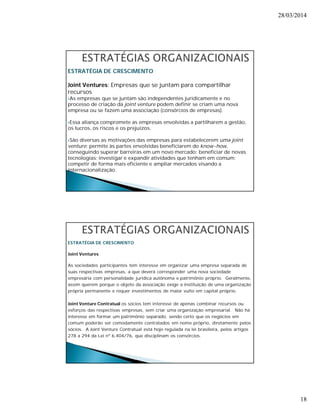 28/03/2014 
18 
ESTRATÉGIA DE CRESCIMENTO 
Joint Ventures: Empresas que se juntam para compartilhar 
recursos 
As empresas que se juntam são independentes juridicamente e no 
processo de criação da joint venture podem definir se criam uma nova 
empresa ou se fazem uma associação (consórcios de empresas). 
Essa aliança compromete as empresas envolvidas a partilharem a gestão, 
os lucros, os riscos e os prejuízos. 
São diversas as motivações das empresas para estabelecerem uma joint 
venture: permite às partes envolvidas beneficiarem do know-how, 
conseguindo superar barreiras em um novo mercado; beneficiar de novas 
tecnologias; investigar e expandir atividades que tenham em comum; 
competir de forma mais eficiente e ampliar mercados visando a 
internacionalização. 
ESTRATÉGIA DE CRESCIMENTO 
Joint Ventures 
As sociedades participantes tem interesse em organizar uma empresa separada de 
suas respectivas empresas, a que deverá corresponder uma nova sociedade 
empresária com personalidade jurídica autônoma e patrimônio próprio. Geralmente, 
assim querem porque o objeto da associação exige a instituição de uma organização 
própria permanente e requer investimentos de maior vulto em capital próprio. 
Joint Venture Contratual os sócios tem interesse de apenas combinar recursos ou 
esforços das respectivas empresas, sem criar uma organização empresarial. Não há 
interesse em formar um patrimônio separado, sendo certo que os negócios em 
comum poderão ser comodamente contratados em nome próprio, diretamente pelos 
sócios. A Joint Venture Contratual está hoje regulada na lei brasileira, pelos artigos 
278 a 294 da Lei nº 6.404/76, que disciplinam os consórcios. 
 