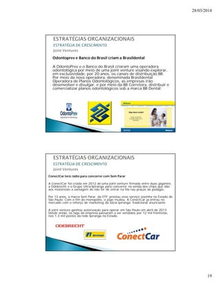 28/03/2014 
19 
Odontoprev e Banco do Brasil criam a Brasildental 
A OdontoPrev e o Banco do Brasil criaram uma operadora 
odontológica por meio de uma joint venture visando explorar, 
em exclusividade, por 20 anos, os canais de distribuição BB. 
Por meio da nova operadora, denominada Brasildental 
Operadora de Planos Odontológicos, as empresas irão 
desenvolver e divulgar, e por meio da BB Corretora, distribuir e 
comercializar planos odontológicos sob a marca BB Dental. 
ConectCar terá rádio para concorrer com Sem Parar 
A ConectCar foi criada em 2012 de uma joint venture firmada entre duas gigantes, 
a Odebrecht e o Grupo Ultra/Ipiranga para concorrer na venda dos chips que dão 
aos motoristas a vantagem de não ter de entrar na fila nas praças de pedágio. 
Por 13 anos, a marca Sem Parar, da STP, prestou esse serviço sozinha no Estado de 
São Paulo. Com o fim do monopólio, o jogo mudou. A ConectCar já entrou no 
mercado com o reforço de marketing da sócia Ipiranga, tradicional anunciante. 
A joint venture ganhou autorização para operar em São Paulo em abril de 2013. 
Desde então, os tags da empresa passaram a ser vendidos por 12 mil frentistas, 
nos 1,3 mil postos da rede Ipiranga no Estado. 
 