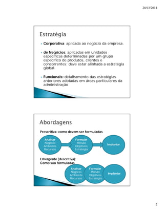 28/03/2014 
2 
 Corporativa: aplicada ao negócio da empresa. 
 de Negócios: aplicadas em unidades 
específicas determinadas por um grupo 
específico de produtos, clientes e 
concorrentes; deve estar alinhada a estratégia 
global. 
 Funcionais: detalhamento das estratégias 
anteriores adotadas em áreas particulares da 
administração 
Analisar 
Negócio 
Ambiente 
Recursos 
Formular 
Missão 
Objetivos 
Estratégia 
Implantar 
Analisar 
Negócio 
Ambiente 
Recursos 
Formular 
Missão 
Objetivos 
Estratégia 
Implantar 
Prescritiva: como devem ser formuladas 
Emergente (descritiva): 
Como são formuladas 
 