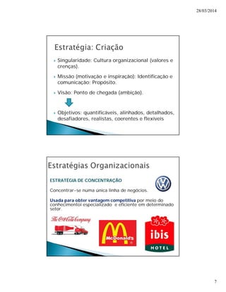 28/03/2014 
7 
 Singularidade: Cultura organizacional (valores e 
crenças). 
 Missão (motivação e inspiração): Identificação e 
comunicação; Propósito. 
 Visão: Ponto de chegada (ambição). 
 Objetivos: quantificáveis, alinhados, detalhados, 
desafiadores, realistas, coerentes e flexíveis 
ESTRATÉGIA DE CONCENTRAÇÃO 
Concentrar-se numa única linha de negócios. 
Usada para obter vantagem competitiva por meio do 
conhecimentoi especializado e eficiente em determinado 
setor. 
 