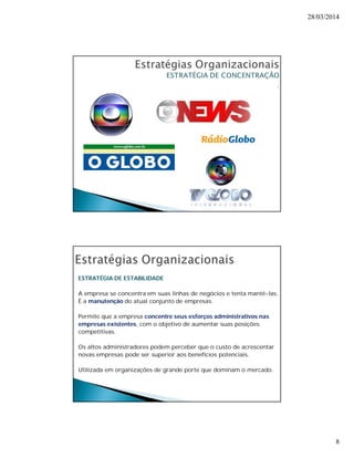28/03/2014 
8 
. 
ESTRATÉGIA DE ESTABILIDADE 
A empresa se concentra em suas linhas de negócios e tenta mantê-las. 
É a manutenção do atual conjunto de empresas. 
Permite que a empresa concentre seus esforços administrativos nas 
empresas existentes, com o objetivo de aumentar suas posições 
competitivas. 
Os altos administradores podem perceber que o custo de acrescentar 
novas empresas pode ser superior aos benefícios potenciais. 
Utilizada em organizações de grande porte que dominam o mercado. 
 