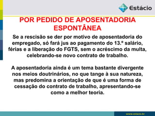 POR PEDIDO DE APOSENTADORIA 
ESPONTÂNEA 
Se a rescisão se der por motivo de aposentadoria do 
empregado, só fará jus ao pagamento do 13.º salário, 
férias e a liberação do FGTS, sem o acréscimo da multa, 
celebrando-se novo contrato de trabalho. 
A aposentadoria ainda é um tema bastante divergente 
nos meios doutrinários, no que tange à sua natureza, 
mas predomina a orientação de que é uma forma de 
cessação do contrato de trabalho, apresentando-se 
como a melhor teoria. 
 