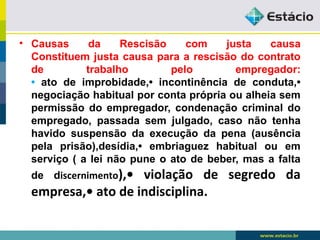 • Causas da Rescisão com justa causa 
Constituem justa causa para a rescisão do contrato 
de trabalho pelo empregador: 
• ato de improbidade,• incontinência de conduta,• 
negociação habitual por conta própria ou alheia sem 
permissão do empregador, condenação criminal do 
empregado, passada sem julgado, caso não tenha 
havido suspensão da execução da pena (ausência 
pela prisão),desídia,• embriaguez habitual ou em 
serviço ( a lei não pune o ato de beber, mas a falta 
de discernimento),• violação de segredo da 
empresa,• ato de indisciplina. 
 
