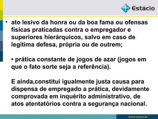 • ato lesivo da honra ou da boa fama ou ofensas 
físicas praticadas contra o empregador e 
superiores hierárquicos, salvo em caso de 
legítima defesa, própria ou de outrem; 
• prática constante de jogos de azar (jogos em 
que o fato sorte seja a referência). 
E ainda,constitui igualmente justa causa para 
dispensa de empregado a prática, devidamente 
comprovada em inquérito administrativo, de 
atos atentatórios contra a segurança nacional. 
 