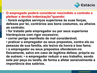 • O empregado poderá considerar rescindido o contrato e 
pleitear a devida indenização"quando: 
• forem exigidos serviços superiores às suas forças, 
defesos por lei, contrários aos bons costumes, ou alheios 
ao contrato; 
• for tratado pelo empregador ou por seus superiores 
hierárquicos com rigor excessivo; 
• correr perigo manifesto de mal considerável; 
• praticar o empregador ou seus prepostos, contra ele ou 
pessoas de sua família, ato lesivo da honra e boa fama; 
• o empregador ou seus prepostos ofenderem-no 
fisicamente, salvo em caso de legítima defesa, própria ou 
de outrem; • o empregador reduzir o seu trabalho, sendo 
este por peça ou tarefa, de forma a afetar sensivelmente a 
importância dos salários. 
 