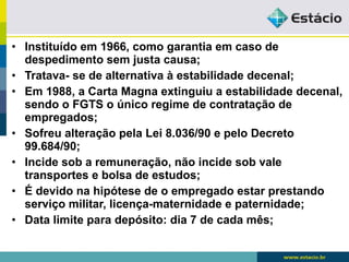 • Instituído em 1966, como garantia em caso de 
despedimento sem justa causa; 
• Tratava- se de alternativa à estabilidade decenal; 
• Em 1988, a Carta Magna extinguiu a estabilidade decenal, 
sendo o FGTS o único regime de contratação de 
empregados; 
• Sofreu alteração pela Lei 8.036/90 e pelo Decreto 
99.684/90; 
• Incide sob a remuneração, não incide sob vale 
transportes e bolsa de estudos; 
• É devido na hipótese de o empregado estar prestando 
serviço militar, licença-maternidade e paternidade; 
• Data limite para depósito: dia 7 de cada mês; 
 