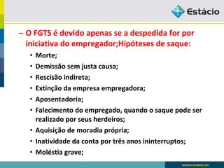 – O FGTS é devido apenas se a despedida for por 
iniciativa do empregador;Hipóteses de saque: 
• Morte; 
• Demissão sem justa causa; 
• Rescisão indireta; 
• Extinção da empresa empregadora; 
• Aposentadoria; 
• Falecimento do empregado, quando o saque pode ser 
realizado por seus herdeiros; 
• Aquisição de moradia própria; 
• Inatividade da conta por três anos ininterruptos; 
• Moléstia grave; 
 