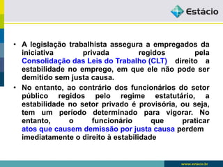 • A legislação trabalhista assegura a empregados da 
iniciativa privada regidos pela 
Consolidação das Leis do Trabalho (CLT) direito a 
estabilidade no emprego, em que ele não pode ser 
demitido sem justa causa. 
• No entanto, ao contrário dos funcionários do setor 
público regidos pelo regime estatutário, a 
estabilidade no setor privado é provisória, ou seja, 
tem um período determinado para vigorar. No 
entanto, o funcionário que praticar 
atos que causem demissão por justa causa perdem 
imediatamente o direito à estabilidade 
