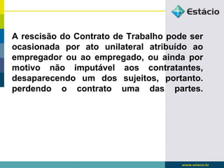 A rescisão do Contrato de Trabalho pode ser 
ocasionada por ato unilateral atribuído ao 
empregador ou ao empregado, ou ainda por 
motivo não imputável aos contratantes, 
desaparecendo um dos sujeitos, portanto. 
perdendo o contrato uma das partes. 
 