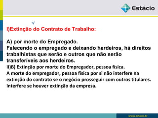 I)Extinção do Contrato de Trabalho: 
A) por morte do Empregado. 
Falecendo o empregado e deixando herdeiros, há direitos 
trabalhistas que serão e outros que não serão 
transferíveis aos herdeiros. 
II)B) Extinção por morte do Empregador, pessoa física. 
A morte do empregador, pessoa física por si não interfere na 
extinção do contrato se o negócio prosseguir com outros titulares. 
Interfere se houver extinção da empresa. 
 