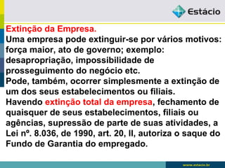 Extinção da Empresa. 
Uma empresa pode extinguir-se por vários motivos: 
força maior, ato de governo; exemplo: 
desapropriação, impossibilidade de 
prosseguimento do negócio etc. 
Pode, também, ocorrer simplesmente a extinção de 
um dos seus estabelecimentos ou filiais. 
Havendo extinção total da empresa, fechamento de 
quaisquer de seus estabelecimentos, filiais ou 
agências, supressão de parte de suas atividades, a 
Lei nº. 8.036, de 1990, art. 20, II, autoriza o saque do 
Fundo de Garantia do empregado. 
 