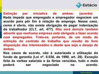 Extinção por iniciativa de ambos: (acordo) 
Nada impede que empregado e empregador negociem um 
acordo para pôr fim à relação de emprego. Nesse caso, 
como é obvio, não existe obrigação de pagar indenização 
do trabalhador (CLT, art. 477). Não será demais também 
advertir que nenhuma empresa está obrigada a fazer acordo 
com empregados. Trata-se, portanto, de um modo de 
extinção do contrato de trabalho que resulta da livre 
disposição dos interessados e desde que seja o desejo de 
ambos. 
Nos casos de acordo, não é autorizada a utilização do 
fundo de garantia (Lei nº. 8.036, de 1990, art. 20). Exceção 
feita às verbas salariais e às férias vencidas, tudo o mais 
poderá ser negociado no acordo. 
 