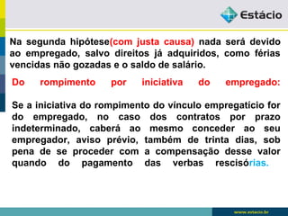 Na segunda hipótese(com justa causa) nada será devido 
ao empregado, salvo direitos já adquiridos, como férias 
vencidas não gozadas e o saldo de salário. 
Do rompimento por iniciativa do empregado: 
Se a iniciativa do rompimento do vínculo empregatício for 
do empregado, no caso dos contratos por prazo 
indeterminado, caberá ao mesmo conceder ao seu 
empregador, aviso prévio, também de trinta dias, sob 
pena de se proceder com a compensação desse valor 
quando do pagamento das verbas rescisórias. 
 