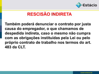 RESCISÃO INDIRETA 
Também poderá denunciar o contrato por justa 
causa do empregador, o que chamamos de 
despedida indireta, caso o mesmo não cumpra 
com as obrigações instituídas pela Lei ou pelo 
próprio contrato de trabalho nos termos do art. 
483 da CLT. 
 