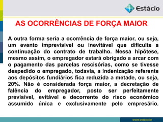 AS OCORRÊNCIAS DE FORÇA MAIOR 
A outra forma seria a ocorrência de força maior, ou seja, 
um evento imprevisível ou inevitável que dificulte a 
continuação do contrato de trabalho. Nessa hipótese, 
mesmo assim, o empregador estará obrigado a arcar com 
o pagamento das parcelas rescisórias, como se tivesse 
despedido o empregado, todavia, a indenização referente 
aos depósitos fundiários fica reduzida a metade, ou seja, 
20%. Não é considerada força maior, a decretação de 
falência do empregador, posto ser perfeitamente 
previsível, evitável e decorrente do risco econômico 
assumido única e exclusivamente pelo empresário. 
 