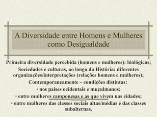 A Diversidade entre Homens e Mulheres como Desigualdade Primeira diversidade percebida (homens e mulheres): biológicas; Sociedades e culturas, ao longo da História: diferentes organizações/interpretações (relações homens e mulheres); Contemporaneamente – condições distintas:  nos países ocidentais e muçulmanos; entre mulheres camponesas e as que vivem nas cidades; entre mulheres das classes sociais altas/médias e das classes subalternas. 