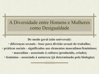 A Diversidade entre Homens e Mulheres como Desigualdade De modo geral (não universal): diferenças sexuais - base para divisão sexual do trabalho; práticas sociais - significados aos elementos masculinos/femininos; masculino - associado à cultura (produzido, criado); feminino - associado à natureza (já determinado pela biologia); 