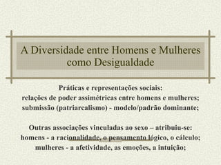 A Diversidade entre Homens e Mulheres como Desigualdade Práticas e representações sociais: relações de poder assimétricas entre homens e mulheres; submissão (patriarcalismo) - modelo/padrão dominante; Outras associações vinculadas ao sexo – atribuiu-se: homens - a racionalidade, o pensamento lógico, o cálculo; mulheres - a afetividade, as emoções, a intuição; 