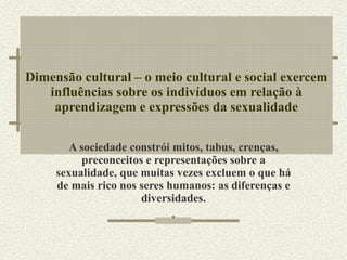 Dimensão cultural – o meio cultural e social exercem influências sobre os indivíduos em relação à aprendizagem e expressões da sexualidade A sociedade constrói mitos, tabus, crenças, preconceitos e representações sobre a sexualidade, que muitas vezes excluem o que há de mais rico nos seres humanos: as diferenças e diversidades. . 