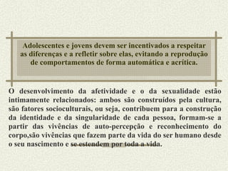 Adolescentes e jovens devem ser incentivados a respeitar as diferenças e a refletir sobre elas, evitando a reprodução de comportamentos de forma automática e acrítica. O desenvolvimento da afetividade e o da sexualidade  estão intimamente relacionados: ambos são construídos pela cultura, são fatores socioculturais, ou seja, contribuem para a construção da identidade e da singularidade de cada pessoa, formam-se a partir das vivências de auto-percepção e reconhecimento do corpo,são vivências que fazem parte da vida do ser humano desde o seu nascimento e se estendem por toda a vida. 