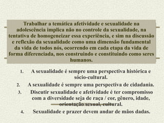 Trabalhar a temática afetividade e sexualidade na adolescência implica não no controle da sexualidade, na tentativa de homogeneizar essa experiência, e sim na discussão e reflexão da sexualidade como uma dimensão fundamental da vida de todos nós, ocorrendo em cada etapa da vida de forma diferenciada, nos construindo e constituindo como seres humanos. A sexualidade é sempre uma perspectiva histórica e sócio-cultural. A sexualidade é sempre uma perspectiva de cidadania. Discutir sexualidade e afetividade é ter compromisso com a diversidade seja de raça / cor, gênero, idade, orientação sexual, cultural. Sexualidade e prazer devem andar de mãos dadas. 