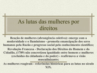 As lutas das mulheres por direitos Reação de mulheres (abrangência coletiva): emerge com a modernidade e o Iluminismo - prometia emancipação dos seres humanos pela Razão e progresso social pelo conhecimento científico; Revolução Francesa - Declaração dos Direitos do Homem e do Cidadão, (1789) não concretizou igualdade entre homens e mulheres (excluídas da cidadania e do poder) - reafirmava a visão masculinizante; As mulheres reagiram - referências históricas para as lutas no século XIX. 