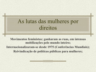 As lutas das mulheres por direitos Movimentos feministas: ganharam as ruas, em intensas mobilizações pelo mundo inteiro; Internacionalizaram-se desde 1975 (Conferências Mundiais); Reivindicação de políticas públicas para mulheres; 