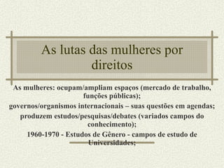 As lutas das mulheres por direitos As mulheres: ocupam/ampliam espaços (mercado de trabalho, funções públicas); governos/organismos internacionais – suas questões em agendas; produzem estudos/pesquisas/debates (variados campos do conhecimento); 1960-1970 - Estudos de Gênero - campos de estudo de Universidades; 
