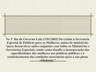 No 1º dia do Governo Lula (1/01/2003) foi criada a Secretaria Especial de Políticas para as Mulheres, status de ministério; “para desenvolver ações conjuntas com todos os Ministérios e Secretarias Especiais, tendo como desafio a incorporação das especificidades das mulheres nas políticas públicas e o estabelecimento das condições necessárias para a sua plena cidadania.” 