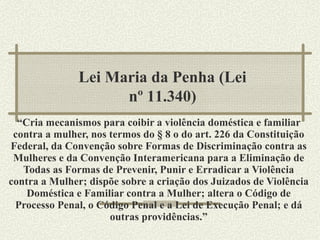 “ Cria mecanismos para coibir a violência doméstica e familiar contra a mulher, nos termos do § 8 o do art. 226 da Constituição Federal, da Convenção sobre Formas de Discriminação contra as Mulheres e da Convenção Interamericana para a Eliminação de Todas as Formas de Prevenir, Punir e Erradicar a Violência contra a Mulher; dispõe sobre a criação dos Juizados de Violência Doméstica e Familiar contra a Mulher; altera o Código de Processo Penal, o Código Penal e a Lei de Execução Penal; e dá outras providências.” Lei Maria da Penha (Lei nº 11.340) 