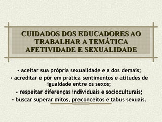 CUIDADOS DOS EDUCADORES AO TRABALHAR A TEMÁTICA AFETIVIDADE E SEXUALIDADE aceitar sua própria sexualidade e a dos demais; acreditar e pôr em prática sentimentos e atitudes de igualdade entre os sexos; respeitar diferenças individuais e socioculturais; buscar superar mitos, preconceitos e tabus sexuais. 