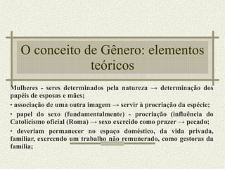 O conceito de Gênero: elementos teóricos Mulheres - seres determinados pela natureza -> determinação dos papéis de esposas e mães; associação de uma outra imagem -> servir à procriação da espécie; papel do sexo (fundamentalmente) - procriação (influência do Catolicismo oficial (Roma) -> sexo exercido como prazer -> pecado; deveriam permanecer no espaço doméstico, da vida privada, familiar, exercendo um trabalho não remunerado, como gestoras da família; 
