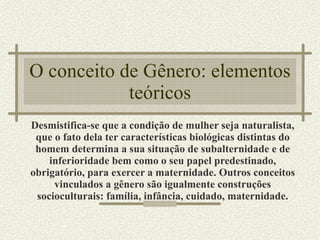 O conceito de Gênero: elementos teóricos Desmistifica-se que a condição de mulher seja naturalista, que o fato dela ter características biológicas distintas do homem determina a sua situação de subalternidade e de inferioridade bem como o seu papel predestinado, obrigatório, para exercer a maternidade. Outros conceitos vinculados a gênero são igualmente construções socioculturais: família, infância, cuidado, maternidade. 