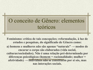 O conceito de Gênero: elementos teóricos Feminismo: crítica de tais concepções; reformulação, à luz de estudos e pesquisas, do significado de Gênero como: a) homens e mulheres não são apenas “naturais” -> modos de encarar o corpo são elaborados (vida social, culturas/sociedades). Não é uma relação pré-determinada por diferenças psicológicas (homem = racionalidade; mulher = afetividade) -> indivíduos não se constituem por si sós, mas nas interações sociais. 