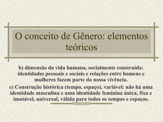 O conceito de Gênero: elementos teóricos b) dimensão da vida humana, socialmente construída: identidades pessoais e sociais e relações entre homens e mulheres fazem parte da nossa vivência. c) Construção histórica (tempo, espaço), variável: não há uma identidade masculina e uma identidade feminina única, fixa e imutável, universal, válida para todos os tempos e espaços. 
