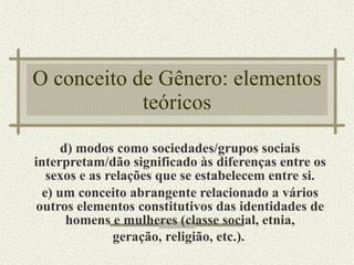 O conceito de Gênero: elementos teóricos d) modos como sociedades/grupos sociais interpretam/dão significado às diferenças entre os sexos e as relações que se estabelecem entre si. e) um conceito abrangente relacionado a vários outros elementos constitutivos das identidades de homens e mulheres (classe social, etnia, geração, religião, etc.).   