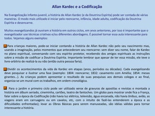 Allan Kardec e a Codificação
Na Evangelização Infanto-juvenil, a história de Allan Kardec (e da Doutrina Espírita) pode ser contada de várias
maneiras. O modo mais utilizado é iniciar pelo reencarne, infância, idade adulta, codificação da Doutrina
Espírita e desencarne.
Muitos evangelizandos já ouviram a história em outros ciclos, em anos anteriores, por isso é importante que o
evangelizador use técnicas criativas e/ou diferentes abordagens. É possível tornar essa aula interessante para
todos. Vejamos alguns exemplos:
Para crianças maiores, pode-se iniciar contando a história de Allan Kardec não pelo seu nascimento mas,
usando a imaginação, pelos momentos que antecederam seu reencarne: sem dizer seu nome, falar de Kardec
no plano espiritual, conversando com seu espírito protetor, recebendo dos amigos espirituais as instruções
sobre a missão de codificar a Doutrina Espírita. Importante lembrar que apesar de ter essa missão, ele teve o
livre-arbítrio de realizá-la ou não (então outra pessoa faria).
Dividir os acontecimentos da vida de Kardec em etapas (anos, períodos ou décadas). Cada evangelizando
deve pesquisar e ilustrar uma fase (exemplo: 1804: reencarne; 1832: casamento com Amélia; 1854: mesas
girantes...). As crianças podem apresentar o resultado de suas pesquisas aos demais colegas e ao final,
organiza-se um mural com os trabalhos, em ordem cronológica.
Para o jardim e primeiro ciclo pode ser utilizado xerox de gravuras de apostilas e revistas e montada a
história em álbum seriado, cineminha, cartões, teatro de fantoches. Um globo para mostrar onde fica a França,
falar sobre a época da Codificação (não havia luz elétrica, televisão, água encanada, não havia ônibus, avião, as
viagens eram em carruagens ou em cavalos, etc, com o intuito de fazê-las entenderem a época e as
dificuldades enfrentadas); levar as Obras Básicas para serem manuseadas, são idéias válidas para tornar
interessante a história.
 
