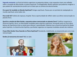 Segundo momento: ao final da história sugerimos as perguntas abaixo, cujas respostas visam uma reflexão
sobre a situação de Allan Kardec no plano espiritual. O evangelizador deverá salientar que podemos imaginar o
que poderá ter acontecido de acordo com os fatos que se conhece da vida de Kardec.
Por quem foi recebido no Mundo Espiritual? Amigos espirituais. Passou por um período de readaptação no
mundo espiritual, como todos nós.
Para onde foi? Colônia de repouso, hospital. Teve a oportunidade de refletir sobre sua última reencarnação no
planeta Terra.
Qual foi a missão de Allan Kardec, enquanto esteve reencarnado no planeta Terra? Codificar (organizar) a
Doutrina Espírita, isto é, as informações recebidas pelos espíritos superiores, formando assim as cinco obras
básicas do Espiritismo (citar as obras para reforçar o aprendizado). Salientar que a Doutrina Espírita foi ditado
pelos Espíritos, é a Doutrina dos Espíritos, que Kardec organizou as respostas recebidas através dos médiuns.
O que Allan Kardec ficou fazendo no Plano Espiritual? Estudando, trabalhando, se preparando para uma nova
reencarnação.
Kardec já reencarnou de novo? Não se sabe.
 