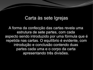 • Apocalipse 2 – 1 a 7
Apocalipse 2 – 1 a 7Apocalipse 2 – 1 a 7
Carta às sete Igrejas
A forma da confecção das cartas revela uma
estrutura de sete partes, com cada
aspecto sendo introduzido por uma fórmula que é
repetida nas cartas. O equilíbrio é evidente, com
introdução e conclusão contendo duas
partes cada uma e o corpo da carta
apresentando três divisões.
 