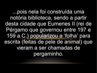 ...pois nela foi construída uma
notória biblioteca, sendo a partir
desta cidade que Eumenes II (rei de
Pérgamo que governou entre 197 e
159 a.C.) popularizou a ‘folha’ para
escrita (feitas de pele de animal) que
vieram a ser chamadas de
pergaminho.
 