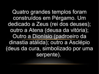Quatro grandes templos foram
construídos em Pérgamo. Um
dedicado a Zeus (rei dos deuses);
outro a Atena (deusa da vitória);
Outro a Dionísio (padroeiro da
dinastia atálida); outro a Asclépio
(deus da cura, simbolizado por uma
serpente).
 